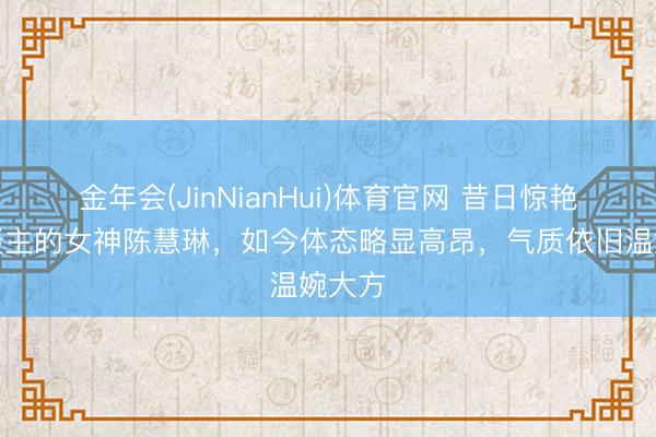 金年会(JinNianHui)体育官网 昔日惊艳世东谈主的女神陈慧琳，如今体态略显高昂，气质依旧温婉大方