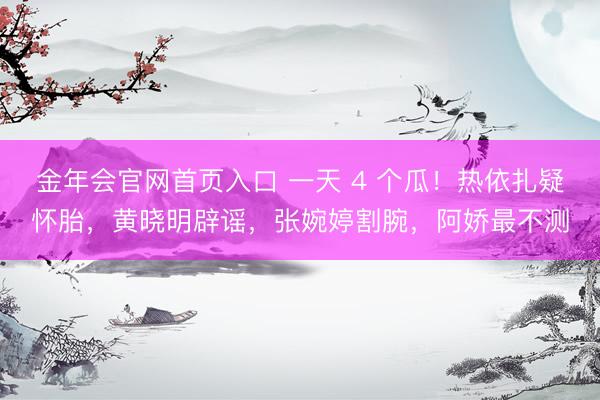 金年会官网首页入口 一天 4 个瓜！热依扎疑怀胎，黄晓明辟谣，张婉婷割腕，阿娇最不测