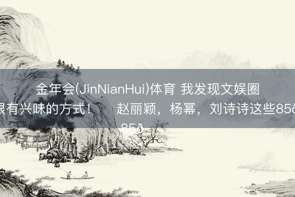金年会(JinNianHui)体育 我发现文娱圈一个很有兴味的方式！ ​赵丽颖，杨幂，刘诗诗这些85🌸