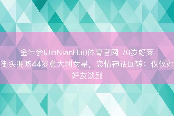 金年会(JinNianHui)体育官网 70岁好莱坞男星街头拥吻44岁意大利女星，恋情神话回转：仅仅好友谈别