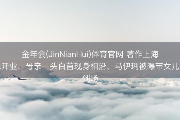 金年会(JinNianHui)体育官网 著作上海酒吧开业，母亲一头白首现身相沿，马伊琍被曝带女儿到场