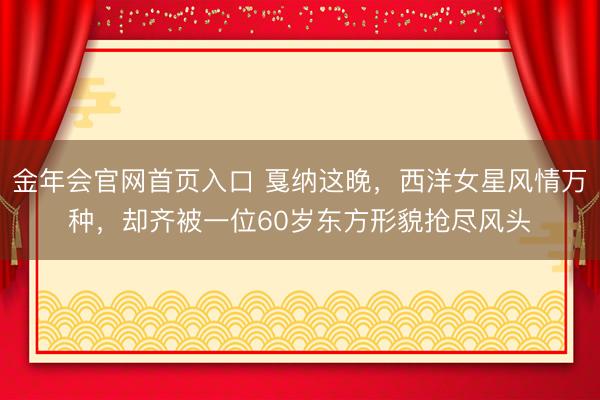 金年会官网首页入口 戛纳这晚，西洋女星风情万种，却齐被一位60岁东方形貌抢尽风头
