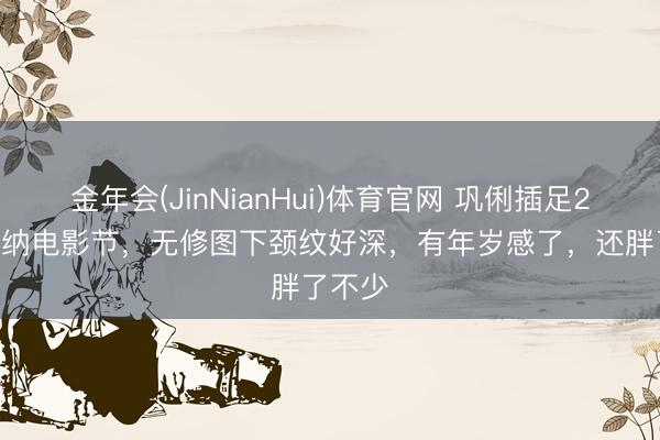 金年会(JinNianHui)体育官网 巩俐插足2026戛纳电影节，无修图下颈纹好深，有年岁感了，还胖了不少