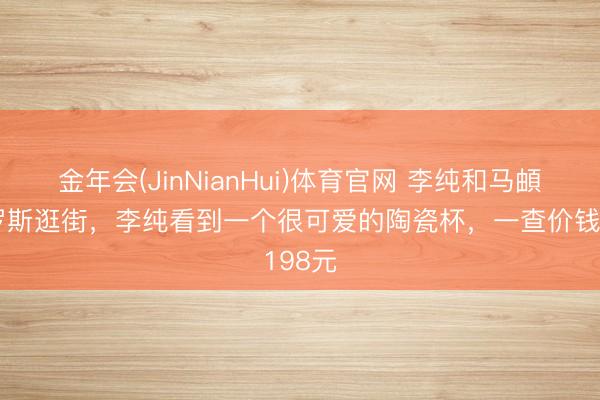 金年会(JinNianHui)体育官网 李纯和马頔在俄罗斯逛街，李纯看到一个很可爱的陶瓷杯，一查价钱198元