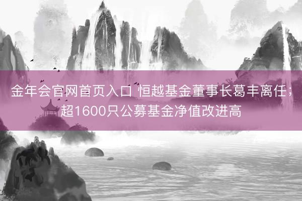 金年会官网首页入口 恒越基金董事长葛丰离任；超1600只公募基金净值改进高