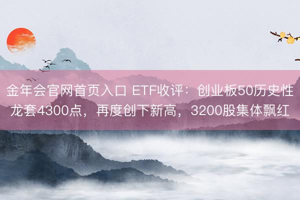 金年会官网首页入口 ETF收评：创业板50历史性龙套4300点，再度创下新高，3200股集体飘红