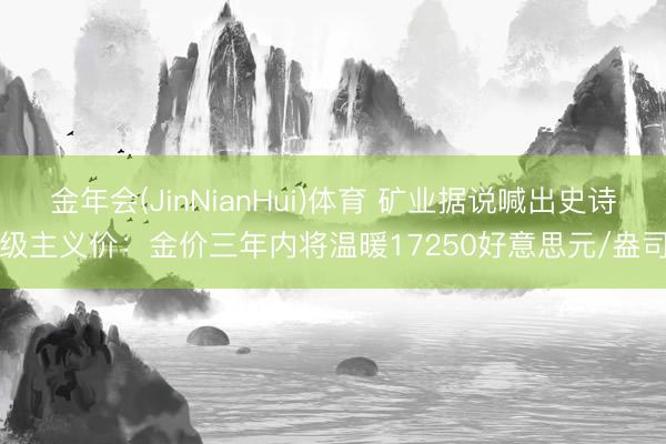 金年会(JinNianHui)体育 矿业据说喊出史诗级主义价：金价三年内将温暖17250好意思元/盎司