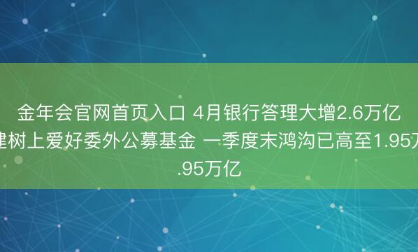 金年会官网首页入口 4月银行答理大增2.6万亿！建树上爱好委外公募基金 一季度末鸿沟已高至1.95万亿
