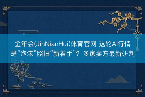 金年会(JinNianHui)体育官网 这轮AI行情是“泡沫”照旧“新着手”？多家卖方最新研判