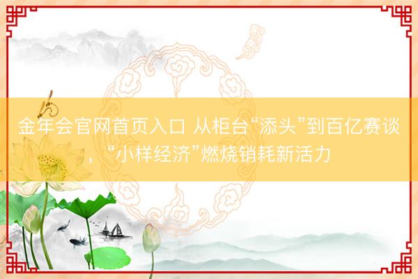 金年会官网首页入口 从柜台“添头”到百亿赛谈，“小样经济”燃烧销耗新活力