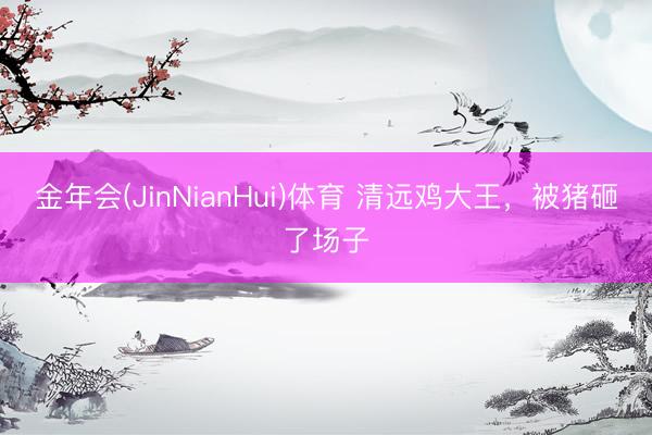 金年会(JinNianHui)体育 清远鸡大王，被猪砸了场子