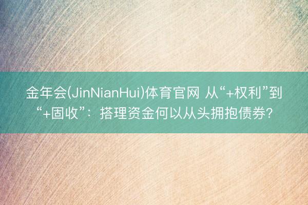金年会(JinNianHui)体育官网 从“+权利”到“+固收”：搭理资金何以从头拥抱债券？