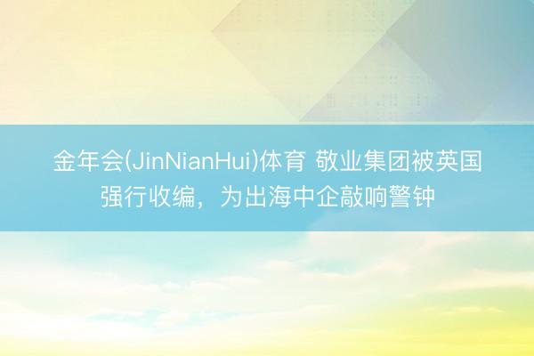 金年会(JinNianHui)体育 敬业集团被英国强行收编，为出海中企敲响警钟