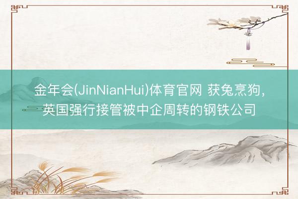 金年会(JinNianHui)体育官网 获兔烹狗，英国强行接管被中企周转的钢铁公司