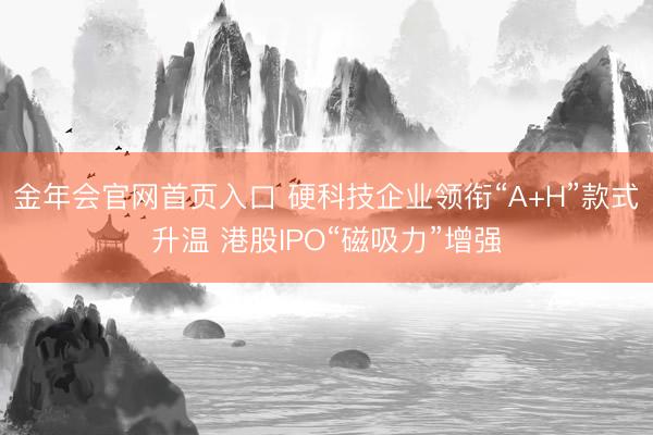 金年会官网首页入口 硬科技企业领衔“A+H”款式升温 港股IPO“磁吸力”增强