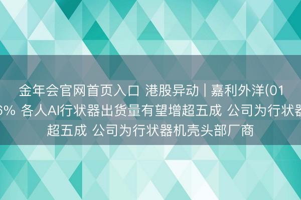 金年会官网首页入口 港股异动 | 嘉利外洋(01050)尾盘涨超6% 各人AI行状器出货量有望增超五成 公司为行状器机壳头部厂商