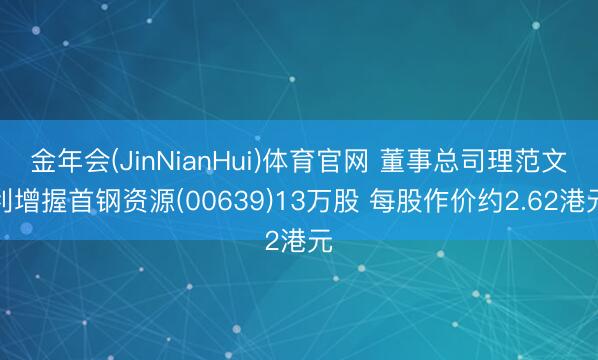 金年会(JinNianHui)体育官网 董事总司理范文利增握首钢资源(00639)13万股 每股作价约2.62港元