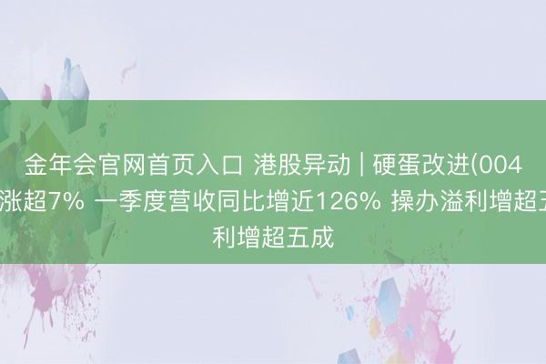 金年会官网首页入口 港股异动 | 硬蛋改进(00400)涨超7% 一季度营收同比增近126% 操办溢利增超五成