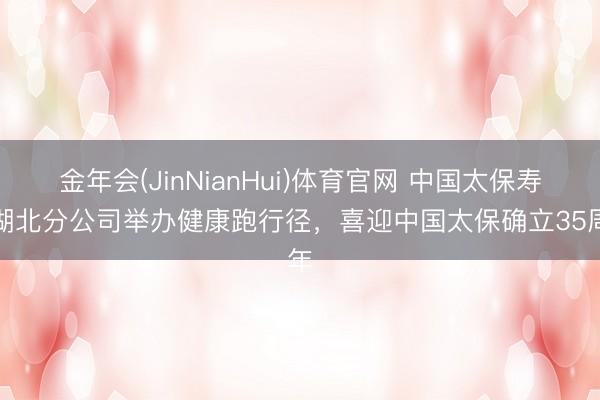 金年会(JinNianHui)体育官网 中国太保寿险湖北分公司举办健康跑行径，喜迎中国太保确立35周年
