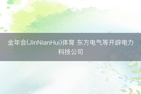 金年会(JinNianHui)体育 东方电气等开辟电力科技公司