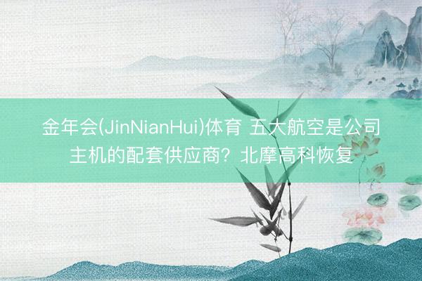 金年会(JinNianHui)体育 五大航空是公司主机的配套供应商？北摩高科恢复