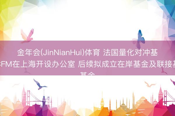 金年会(JinNianHui)体育 法国量化对冲基金CFM在上海开设办公室 后续拟成立在岸基金及联接基金