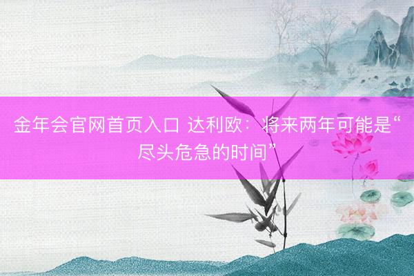 金年会官网首页入口 达利欧：将来两年可能是“尽头危急的时间”