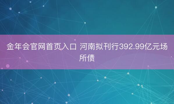 金年会官网首页入口 河南拟刊行392.99亿元场所债