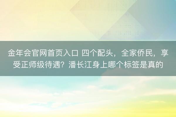 金年会官网首页入口 四个配头，全家侨民，享受正师级待遇？潘长江身上哪个标签是真的