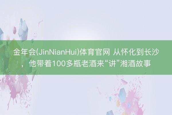 金年会(JinNianHui)体育官网 从怀化到长沙，他带着100多瓶老酒来“讲”湘酒故事
