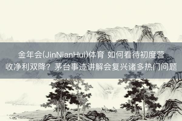 金年会(JinNianHui)体育 如何看待初度营收净利双降？茅台事迹讲解会复兴诸多热门问题