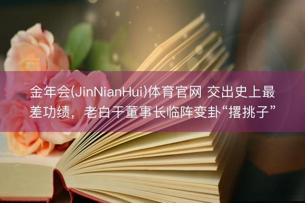 金年会(JinNianHui)体育官网 交出史上最差功绩，老白干董事长临阵变卦“撂挑子”