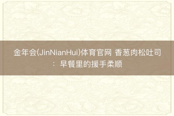 金年会(JinNianHui)体育官网 香葱肉松吐司：早餐里的援手柔顺