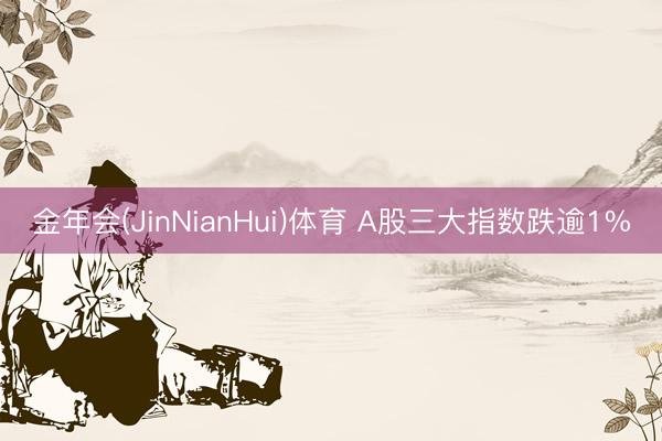 金年会(JinNianHui)体育 A股三大指数跌逾1%
