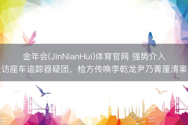 金年会(JinNianHui)体育官网 强势介入走访座车追踪器疑团，检方传唤李乾龙尹乃菁厘清案情