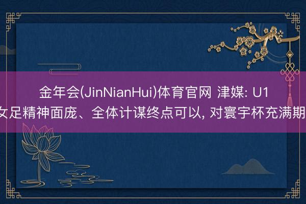 金年会(JinNianHui)体育官网 津媒: U17女足精神面庞、全体计谋终点可以， 对寰宇杯充满期待