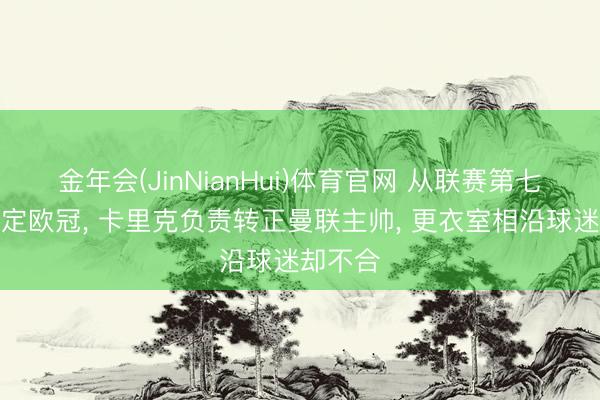 金年会(JinNianHui)体育官网 从联赛第七逆袭锁定欧冠， 卡里克负责转正曼联主帅， 更衣室相沿球迷却不合