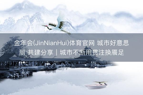 金年会(JinNianHui)体育官网 城市好意思丽 共建分享｜城市不断用贯注换餍足