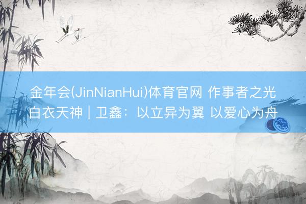 金年会(JinNianHui)体育官网 作事者之光・白衣天神 | 卫鑫：以立异为翼 以爱心为舟