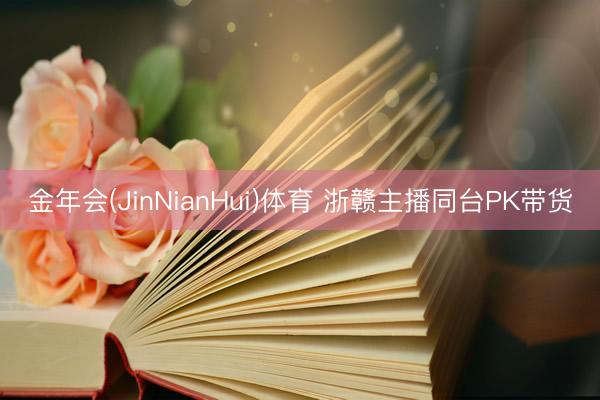 金年会(JinNianHui)体育 浙赣主播同台PK带货