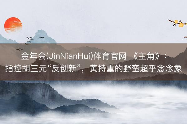 金年会(JinNianHui)体育官网 《主角》：指控胡三元“反创新”，黄持重的野蛮超乎念念象