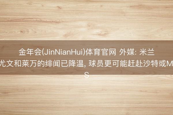 金年会(JinNianHui)体育官网 外媒: 米兰、尤文和莱万的绯闻已降温， 球员更可能赶赴沙特或MLS