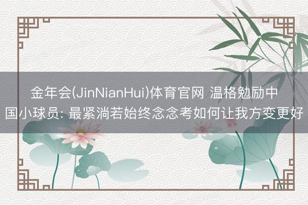 金年会(JinNianHui)体育官网 温格勉励中国小球员: 最紧淌若始终念念考如何让我方变更好