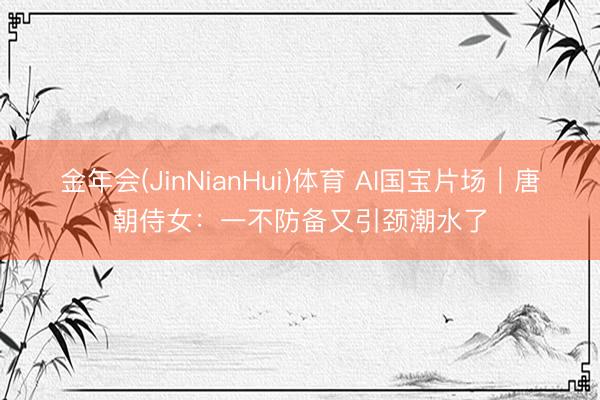 金年会(JinNianHui)体育 AI国宝片场｜唐朝侍女：一不防备又引颈潮水了
