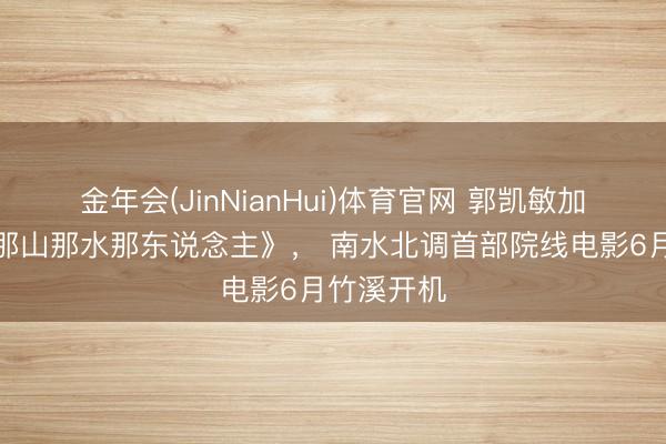 金年会(JinNianHui)体育官网 郭凯敏加盟主演《那山那水那东说念主》， 南水北调首部院线电影6月竹溪开机