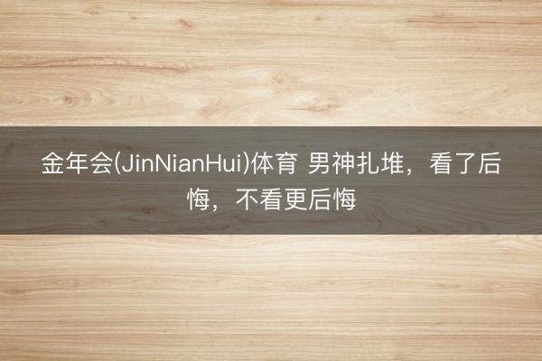 金年会(JinNianHui)体育 男神扎堆，看了后悔，不看更后悔
