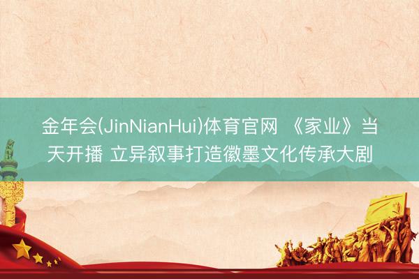 金年会(JinNianHui)体育官网 《家业》当天开播 立异叙事打造徽墨文化传承大剧