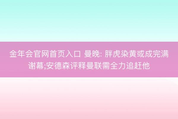 金年会官网首页入口 曼晚: 胖虎染黄或成完满谢幕;安德森评释曼联需全力追赶他