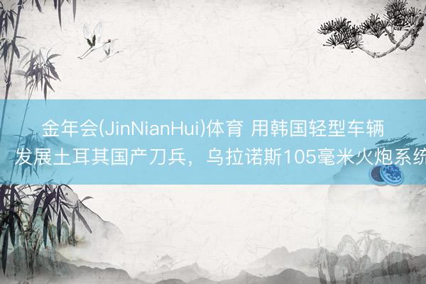 金年会(JinNianHui)体育 用韩国轻型车辆，发展土耳其国产刀兵，乌拉诺斯105毫米火炮系统