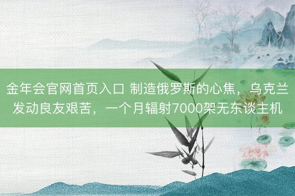 金年会官网首页入口 制造俄罗斯的心焦，乌克兰发动良友艰苦，一个月辐射7000架无东谈主机